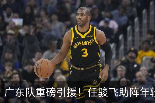 广东队重磅引援！任骏飞助阵年轻内线，冲击总决赛目标